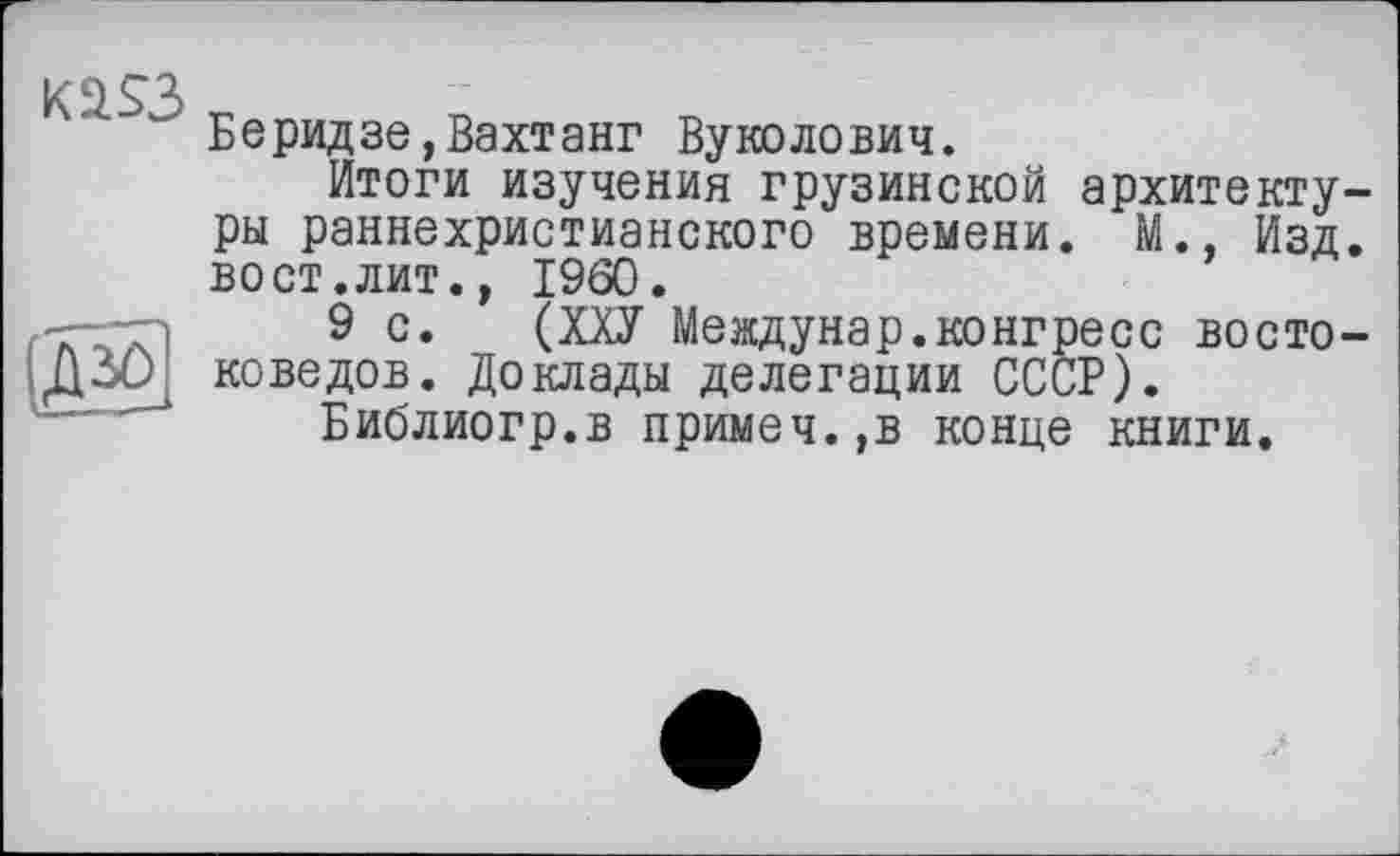 ﻿Kä$3
Д30
Беридзе,Вахтанг Вуколович.
Итоги изучения грузинской архитектуры раннехристианского времени. М., Изд. вост.лит., I960.
9 с. (ХХУ Meждунар.коигресс востоковедов. Доклады делегации СССР).
Библиогр.в примеч.,в конце книги.